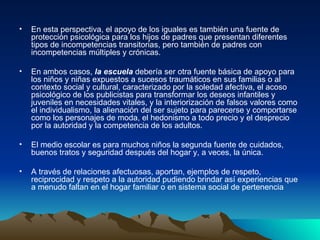 En esta perspectiva, el apoyo de los iguales es también una fuente de protección psicológica para los hijos de padres que presentan diferentes tipos de incompetencias transitorias, pero también de padres con incompetencias múltiples y crónicas. En ambos casos,  la escuela  debería ser otra fuente básica de apoyo para los niños y niñas expuestos a sucesos traumáticos en sus familias o al contexto social y cultural, caracterizado por la soledad afectiva, el acoso psicológico de los publicistas para transformar los deseos infantiles y juveniles en necesidades vitales, y la interiorización de falsos valores como el individualismo, la alienación del ser sujeto para parecerse y comportarse como los personajes de moda, el hedonismo a todo precio y el desprecio por la autoridad y la competencia de los adultos.  El medio escolar es para muchos niños la segunda fuente de cuidados, buenos tratos y seguridad después del hogar y, a veces, la única. A través de relaciones afectuosas, aportan, ejemplos de respeto, reciprocidad y respeto a la autoridad pudiendo brindar así experiencias que a menudo faltan en el hogar familiar o en sistema social de pertenencia 