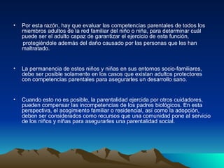 Por esta razón, hay que evaluar las competencias parentales de todos los miembros adultos de la red familiar del niño o niña, para determinar cuál puede ser el adulto capaz de garantizar el ejercicio de esta función, protegiéndole además del daño causado por las personas que les han maltratado. La permanencia de estos niños y niñas en sus entornos socio-familiares, debe ser posible solamente en los casos que existan adultos protectores con competencias parentales para asegurarles un desarrollo sano. Cuando esto no es posible, la parentalidad ejercida por otros cuidadores, pueden compensar las incompetencias de los padres biológicos. En esta perspectiva, el acogimiento familiar o residencial, así como la adopción, deben ser considerados como recursos que una comunidad pone al servicio de los niños y niñas para asegurarles una parentalidad social.  