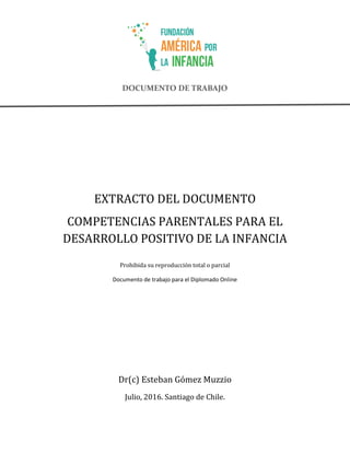 DOCUMENTO DE TRABAJO
EXTRACTO DEL DOCUMENTO
COMPETENCIAS PARENTALES PARA EL
DESARROLLO POSITIVO DE LA INFANCIA
Prohibida su reproducción total o parcial
Documento de trabajo para el Diplomado Online
Dr(c) Esteban Gómez Muzzio
Julio, 2016. Santiago de Chile.
 