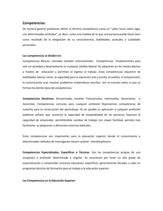 Competencias:
De manera general podríamos definir el término competencia como un “saber hacer sobre algo,
con determinadas actitudes”, es decir, como una medida de lo que una persona puede hacer bien
como resultado de la integración de su conocimientos, habilidades, actitudes y cualidades
personales.


Las competencias se dividen en:
Competencias Básicas: Llamadas también Instrumentales. Competencias fundamentales para
vivir en sociedad y desenvolverse en cualquier ámbito laboral. Se adquieren en los niveles básicos
y medios de educación y permiten el ingreso al trabajo. Estas competencias requieren de
habilidades básicas como: la capacidad para la expresión oral y escrita, el análisis, la comprensión,
la comunicación oral, resolver problemas matemáticos sencillos. Son el sustrato sobre el que se
forman los demás tipos de competencias.


Competencias Genéricas: Denominadas también Transversales, Intermedias, Generativas                o
Generales. Competencias comunes para cualquier profesión Representan competencias de
sustento para la construcción del aprendizaje. Al ser posible su aplicación a cualquier profesión
podemos señalar que: aumenta la capacidad de empleabilidad de las personas, favorece la
capacidad de emprender, permitiéndole cambiar de trabajo con mayor facilidad, permite más
fácilmente la adaptación a diferentes entornos laborales.


Estas competencias son importantes para la educación superior donde el conocimiento y
determinados métodos de investigación tienen carácter interdisciplinario.


Competencias Especializadas, Específicas o Técnicas: Son las competencias propias de una
ocupación o profesión determinada y singular. Se caracteriza por tener un alto grado de
especialización y comprender procesos educativos específicos, generalmente llevados a cabo en
programas técnicos de formación para el trabajo y la educación superior.



Las Competencias en la Educación Superior:
 