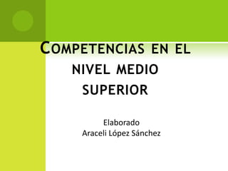 C OMPETENCIAS EN EL
    NIVEL MEDIO
     SUPERIOR

          Elaborado
     Araceli López Sánchez
 