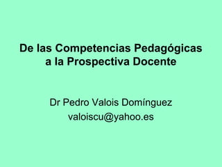 De las Competencias Pedagógicas
     a la Prospectiva Docente


     Dr Pedro Valois Domínguez
         valoiscu@yahoo.es
 