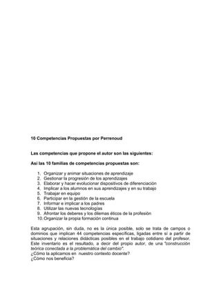 10 Competencias Propuestas por Perrenoud


Las competencias que propone el autor son las siguientes:

Así las 10 familias de competencias propuestas son:

   1. Organizar y animar situaciones de aprendizaje
   2. Gestionar la progresión de los aprendizajes
   3. Elaborar y hacer evolucionar dispositivos de diferenciación
   4. Implicar a los alumnos en sus aprendizajes y en su trabajo
   5. Trabajar en equipo
   6. Participar en la gestión de la escuela
   7. Informar e implicar a los padres
   8. Utilizar las nuevas tecnologías
   9. Afrontar los deberes y los dilemas éticos de la profesión
   10. Organizar la propia formación continua

Esta agrupación, sin duda, no es la única posible, solo se trata de campos o
dominios que implican 44 competencias específicas, ligadas entre sí a partir de
situaciones y relaciones didácticas posibles en el trabajo cotidiano del profesor.
Este inventario es el resultado, a decir del propio autor, de una "construcción
teórica conectada a la problemática del cambio".
¿Cómo la aplicamos en nuestro contexto docente?
¿Cómo nos beneficia?
 