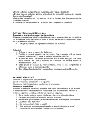 ¿Cómo podemos compartirla con nuestros pares y equipo directivo?
¿De qué manera podemos generar una cultura de formación continua en nuestra
Comunidad Educativa?
¿Son estas competencias apropiadas para los tiempos que transcurren en la
profesión docente?
A continuación desarrollaremos 1 actividad para competencia propuesta.




Actividad Competencia Número Uno.
Organizar y animar situaciones de Aprendizaje
Esta competencia hace alusión a la didáctica, cómo se desarrollan los contenidos
de aprendizaje, esta competencia tiene a su vez varias sub competencias, entre
las que podemos destacar:
    • Trabajar a partir de las representaciones de los alumnos.


Actividad:
   1. Ordenar el curso en grupo de 5 alumnos
   2. Establecer para el subsector de Lenguaje y Comunicación nb2 escritores
       chilenos representación sobre el texto de autora Marcela Paz
   3. A partir del texto: “Papelucho Historiador” los alumnos escogen una parte
       de la historia de Chile y exponen en 5 minutos una escena alusiva al
       Bicentenario de Chile.
   4. Cada grupo al finalizar su representación, invita a sus compañeros a
       reflexionar sobre la escena expuesta.
   5. Se evalúa esta actividad con una pauta de cotejo por parte del Docente.



ACTIVIDAD NúMERO DOS
Gestionar la Progresión de los Aprendizajes.
La sub-competencia a desarrollar es la siguiente:
Adquirir una visión longitudinal de los objetivos de enseñanza.
Sugerencia de Actividad:
Invitamos al docente a visualizar y proyectar en el futuro como afectarán a sus alumnos
la manera en cómo está desarrollando su actividad, para desarrollar esta actividad lo
invitamos a ponerse cómodo y contestar las siguientes preguntas.
     1. Cierre los ojos y piense cuando usted era un alumno de educación básica
     2. Piense en el contenido del subsector que más le gustaba
     3. Recuerde de que manera su profesor era efectivo en la entrega de los contenidos
     4. ¿Qué hacía para motivarle?
     5. ¿Era permanente el efecto en usted?
     6. ¿Cree usted que puede replicar el modelo en su actividad docente actual?
     7. ¿imagina a sus alumnos felices y motivados con sus clases?
 
