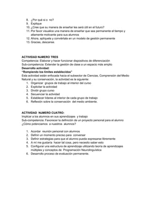 8. ¿Por qué si o no?
   9. Explique
   10. ¿Cree que su manera de enseñar les será útil en el futuro?
   11. Por favor visualice una manera de enseñar que sea permanente el tiempo y
       altamente motivante para sus alumnos
   12. Ahora, aplíquela y conviértala en un modelo de gestión permanente
   13. Gracias, descanse.




ACTIVIDAD NúMERO TRES
Competencia: Elaborar y hacer funcionar dispositivos de diferenciación
Sub-competencia: Extender la gestión de clase a un espacio más amplio
Desarrollo actividad:
“Rompiendo los límites establecidos”
Esta actividad están enfocada hacia el subsector de Ciencias, Comprensión del Medio
Natural y su conservación, la actividad es la siguiente:
   1. Organizar grupos de trabajo al interior del curso
   2. Explicitar la actividad
   3. Dividir grupo curso
   4. Secuenciar la actividad
   5. Establecer líderes al interior de cada grupo de trabajo
   6. Reflexión sobre la conservación del medio ambiente.


ACTIVIDAD NúMERO CUATRO:
Implicar a los alumnos en sus aprendizajes y trabajo
Sub-competencia: Favorecer la definición de un proyecto personal para el alumno
¿Cómo potenciamos a nuestros alumnos?

   1. Acordar reunión personal con alumnos
   2. Definir un momento preciso para conversar
   3. Definir estrategias para que el alumno pueda expresarse libremente
   4. A mí me gustaría hacer tal cosa, pero necesito saber esto
   5. Configurar una estructura de aprendizaje utilizando teoría de aprendizajes
      múltiples y conceptos de Programación Neurolinguística
   6. Desarrollo proceso de evaluación permanente.
 