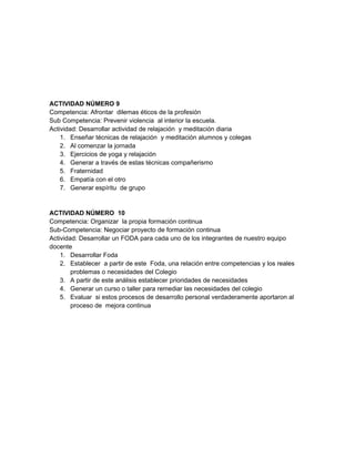 ACTIVIDAD NÚMERO 9
Competencia: Afrontar dilemas éticos de la profesión
Sub Competencia: Prevenir violencia al interior la escuela.
Actividad: Desarrollar actividad de relajación y meditación diaria
    1. Enseñar técnicas de relajación y meditación alumnos y colegas
    2. Al comenzar la jornada
    3. Ejercicios de yoga y relajación
    4. Generar a través de estas técnicas compañerismo
    5. Fraternidad
    6. Empatía con el otro
    7. Generar espíritu de grupo


ACTIVIDAD NÚMERO 10
Competencia: Organizar la propia formación continua
Sub-Competencia: Negociar proyecto de formación continua
Actividad: Desarrollar un FODA para cada uno de los integrantes de nuestro equipo
docente
    1. Desarrollar Foda
    2. Establecer a partir de este Foda, una relación entre competencias y los reales
        problemas o necesidades del Colegio
    3. A partir de este análisis establecer prioridades de necesidades
    4. Generar un curso o taller para remediar las necesidades del colegio
    5. Evaluar si estos procesos de desarrollo personal verdaderamente aportaron al
        proceso de mejora continua
 