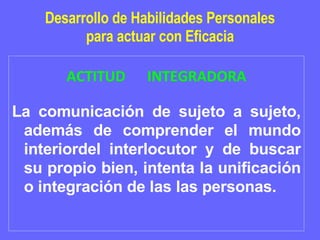 Desarrollo de Habilidades Personales para actuar con Eficacia ACTITUD  INTEGRADORA La comunicación de sujeto a sujeto, además de comprender el mundo interiordel interlocutor y de buscar su propio bien, intenta la unificación o integración de las las personas. 