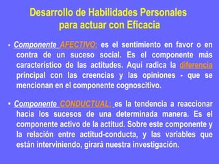 Desarrollo de Habilidades Personales  para actuar con Eficacia •  Componente  AFECTIVO :  es el sentimiento en favor o en contra de un suceso social. Es el componente más característico de las actitudes. Aquí radica la  diferencia  principal con las creencias y las opiniones - que se mencionan en el componente cognoscitivo.  •  Componente  CONDUCTUAL :   es la tendencia a reaccionar hacia los sucesos de una determinada manera. Es el componente activo de la actitud. Sobre este componente y la relación entre actitud-conducta, y las variables que están interviniendo, girará nuestra investigación. 