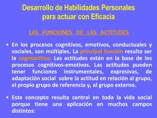 Desarrollo de Habilidades Personales para actuar con Eficacia LAS  FUNCIONES  DE  LAS  ACTITUDES En los procesos cognitivos, emotivos, conductuales y sociales, son múltiples. La  principal función  resulta ser la  cognoscitiva.  Las actitudes están en la base de los procesos cognitivos-emotivos. Las actitudes pueden tener funciones instrumentales, expresivas, de adaptación social  sobre la actitud en relación al grupo, el propio grupo de referencia y, al grupo externo. Este concepto resulta central en toda la vida social porque tiene una aplicación en muchos campos distintos: 