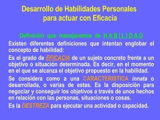 Desarrollo de Habilidades Personales  para actuar con Eficacia Definición  que  manejaremos  de  H A B I L I D A D Existen diferentes definiciones que intentan englobar el concepto de habilidad: Es el grado de  EFICACIA  de un sujeto concreto frente a un objetivo o situación determinada. Es decir, en el momento en el que se alcanza el objetivo propuesto en la habilidad.  Se considera como a una  CARACTERISTICA   innata  o desarrollada, o varias de estas. Es la disposición para negociar y conseguir los objetivos a través de unos hechos en relación con las personas, situaciones o cosas.  Es la  DESTREZA  para ejecutar una actividad o capacidad.  