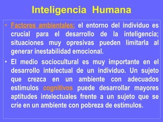 Inteligencia  Humana Factores ambientales:  el entorno del individuo es crucial para el desarrollo de la inteligencia; situaciones muy opresivas pueden limitarla al generar inestabilidad emocional.  El medio sociocultural es muy importante en el desarrollo intelectual de un individuo. Un sujeto que crezca en un ambiente con adecuados estímulos  cognitivos  puede desarrollar mayores aptitudes intelectuales frente a un sujeto que se críe en un ambiente con pobreza de estímulos.  