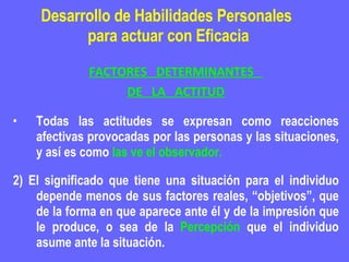 Desarrollo de Habilidades Personales  para actuar con Eficacia FACTORES  DETERMINANTES  DE  LA  ACTITUD Todas las actitudes se expresan como reacciones afectivas provocadas por las personas y las situaciones, y así es como  las ve el observador. 2) El significado que tiene una situación para el individuo depende menos de sus factores reales, “objetivos”, que de la forma en que aparece ante él y de la impresión que le produce, o sea de la  Percepción  que el individuo asume ante la situación. 