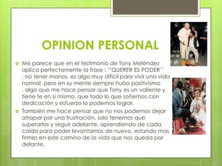 OPINION PERSONAL
   Me parece que en el testimonio de Tony Meléndez
    aplica perfectamente la frase : ‘’QUERER ES PODER’’
    , no tener manos, es algo muy difícil para vivir una vida
    normal, pero en su mente siempre hubo positivismo
    , algo que me hace pensar que Tony es un valiente y
    tiene fe en si mismo, que todo lo que soñemos con
    dedicación y esfuerzo lo podemos lograr.
   También me hace pensar que no nos podemos dejar
    atrapar por una frustración, solo tenemos que
    superarlas y seguir adelante, aprendiendo de cada
    caída para poder levantarnos de nuevo, estando mas
    firmes en este camino de la vida que nos queda por
    delante.
 