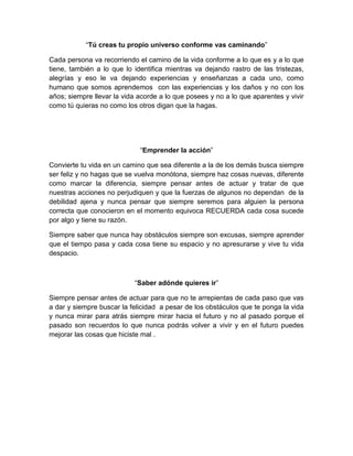 “Tú creas tu propio universo conforme vas caminando”

Cada persona va recorriendo el camino de la vida conforme a lo que es y a lo que
tiene, también a lo que lo identifica mientras va dejando rastro de las tristezas,
alegrías y eso le va dejando experiencias y enseñanzas a cada uno, como
humano que somos aprendemos con las experiencias y los daños y no con los
años; siempre llevar la vida acorde a lo que posees y no a lo que aparentes y vivir
como tú quieras no como los otros digan que la hagas.




                             “Emprender la acción”

Convierte tu vida en un camino que sea diferente a la de los demás busca siempre
ser feliz y no hagas que se vuelva monótona, siempre haz cosas nuevas, diferente
como marcar la diferencia, siempre pensar antes de actuar y tratar de que
nuestras acciones no perjudiquen y que la fuerzas de algunos no dependan de la
debilidad ajena y nunca pensar que siempre seremos para alguien la persona
correcta que conocieron en el momento equivoca RECUERDA cada cosa sucede
por algo y tiene su razón.

Siempre saber que nunca hay obstáculos siempre son excusas, siempre aprender
que el tiempo pasa y cada cosa tiene su espacio y no apresurarse y vive tu vida
despacio.



                           “Saber adónde quieres ir”

Siempre pensar antes de actuar para que no te arrepientas de cada paso que vas
a dar y siempre buscar la felicidad a pesar de los obstáculos que te ponga la vida
y nunca mirar para atrás siempre mirar hacia el futuro y no al pasado porque el
pasado son recuerdos lo que nunca podrás volver a vivir y en el futuro puedes
mejorar las cosas que hiciste mal .
 