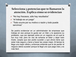 Selecciona 3 potencias que te llamaron la
atención. Explica cómo se evidencian
O “No hay fracasos, sólo hay resultados”
O “el trabajo es un juego”
O “Todo ocurre por su motivo o razón y todo puede
servirnos”
Se podría evidenciar en un administrador de empresas que
trabaja en eso porque le gusta ser un líder y le apasiona su
profesión, que por ejemplo entra en un negocio en el cual le
fue muy mal, pero en vez de echarse al dolor y dejar todo
tirado, acepta que eso podía suceder y que ahora tiene que
estar más seguro y tiene q hacer las cosas mejor. Al tiempo le
llega una mejor oferta y entonces entiende que lo de perder el
negocio debía suceder porque le llegó uno que paga más y es
más fácil.
 