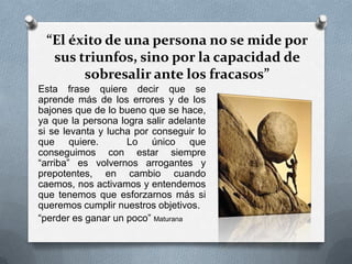 “El éxito de una persona no se mide por
sus triunfos, sino por la capacidad de
sobresalir ante los fracasos”
Esta frase quiere decir que se
aprende más de los errores y de los
bajones que de lo bueno que se hace,
ya que la persona logra salir adelante
si se levanta y lucha por conseguir lo
que quiere. Lo único que
conseguimos con estar siempre
“arriba” es volvernos arrogantes y
prepotentes, en cambio cuando
caemos, nos activamos y entendemos
que tenemos que esforzarnos más si
queremos cumplir nuestros objetivos.
“perder es ganar un poco” Maturana
 