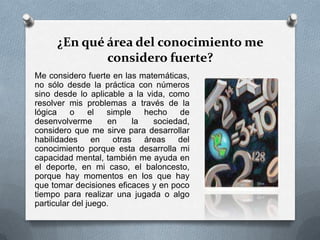 ¿En qué área del conocimiento me
considero fuerte?
Me considero fuerte en las matemáticas,
no sólo desde la práctica con números
sino desde lo aplicable a la vida, como
resolver mis problemas a través de la
lógica o el simple hecho de
desenvolverme en la sociedad,
considero que me sirve para desarrollar
habilidades en otras áreas del
conocimiento porque esta desarrolla mi
capacidad mental, también me ayuda en
el deporte, en mi caso, el baloncesto,
porque hay momentos en los que hay
que tomar decisiones eficaces y en poco
tiempo para realizar una jugada o algo
particular del juego.
 