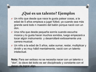 ¿Qué es un talento? Ejemplos
O Un niño que desde que nace le gusta patear cosas, a la
edad de 5 años empieza a jugar fútbol, ya cuando sea más
grande será todo n maestro del balón porque nació con un
don.
O Una niña que desde pequeña sonríe cuando escucha
música y lo gusta hacer muchos sonidos, luego empezará a
tocar algún instrumento y desarrollaré exitosamente una
carrera musical.
O Un niño a la edad de 5 años, sabe sumar, restar, multiplicar y
dividir y es muy hábil mentalmente, nació con un talento
intelectual.
Nota: Para ser exitoso no se necesita nacer con un talento o
“don”, la clave del éxito es ser disciplinado y constante con el
deseo de lograr algo.
 