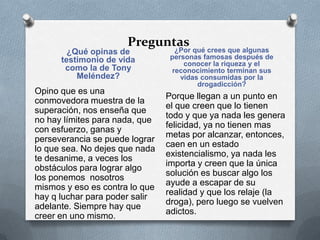 Preguntas
¿Qué opinas de
testimonio de vida
como la de Tony
Meléndez?
¿Por qué crees que algunas
personas famosas después de
conocer la riqueza y el
reconocimiento terminan sus
vidas consumidas por la
drogadicción?
Opino que es una
conmovedora muestra de la
superación, nos enseña que
no hay límites para nada, que
con esfuerzo, ganas y
perseverancia se puede lograr
lo que sea. No dejes que nada
te desanime, a veces los
obstáculos para lograr algo
los ponemos nosotros
mismos y eso es contra lo que
hay q luchar para poder salir
adelante. Siempre hay que
creer en uno mismo.
Porque llegan a un punto en
el que creen que lo tienen
todo y que ya nada les genera
felicidad, ya no tienen mas
metas por alcanzar, entonces,
caen en un estado
existencialismo, ya nada les
importa y creen que la única
solución es buscar algo los
ayude a escapar de su
realidad y que los relaje (la
droga), pero luego se vuelven
adictos.
 