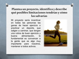 Plantea un proyecto, identifica y describe
qué posibles limitaciones tendrías y cómo
las salvarías
Mi proyecto sería incentivar
en todas las personas las
ganas de hacer ejercicio o
practicar un deporte, que
salgan a caminar, que tengan
una rutina de buen ejercicio y
buena alimentación, lo
fundamental es convencer a
la gente que es algo muy
importante para nosotros,
mantener a todos activos.
 
