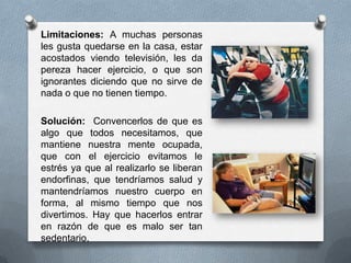 Limitaciones: A muchas personas
les gusta quedarse en la casa, estar
acostados viendo televisión, les da
pereza hacer ejercicio, o que son
ignorantes diciendo que no sirve de
nada o que no tienen tiempo.
Solución: Convencerlos de que es
algo que todos necesitamos, que
mantiene nuestra mente ocupada,
que con el ejercicio evitamos le
estrés ya que al realizarlo se liberan
endorfinas, que tendríamos salud y
mantendríamos nuestro cuerpo en
forma, al mismo tiempo que nos
divertimos. Hay que hacerlos entrar
en razón de que es malo ser tan
sedentario.
 