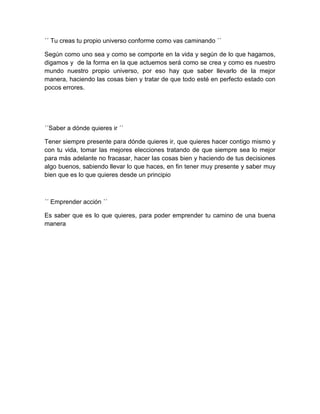 ´´ Tu creas tu propio universo conforme como vas caminando ´´

Según como uno sea y como se comporte en la vida y según de lo que hagamos,
digamos y de la forma en la que actuemos será como se crea y como es nuestro
mundo nuestro propio universo, por eso hay que saber llevarlo de la mejor
manera, haciendo las cosas bien y tratar de que todo esté en perfecto estado con
pocos errores.




´´Saber a dónde quieres ir ´´

Tener siempre presente para dónde quieres ir, que quieres hacer contigo mismo y
con tu vida, tomar las mejores elecciones tratando de que siempre sea lo mejor
para más adelante no fracasar, hacer las cosas bien y haciendo de tus decisiones
algo buenos, sabiendo llevar lo que haces, en fin tener muy presente y saber muy
bien que es lo que quieres desde un principio



´´ Emprender acción ´´

Es saber que es lo que quieres, para poder emprender tu camino de una buena
manera
 