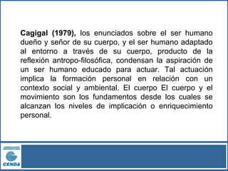 Cagigal (1979), los enunciados sobre el ser humano
dueño y señor de su cuerpo, y el ser humano adaptado
al entorno a través de su cuerpo, producto de la
reflexión antropo-filosófica, condensan la aspiración de
un ser humano educado para actuar. Tal actuación
implica la formación personal en relación con un
contexto social y ambiental. El cuerpo El cuerpo y el
movimiento son los fundamentos desde los cuales se
alcanzan los niveles de implicación o enriquecimiento
personal.
 