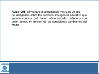 Ruiz (1995) afirma que la competencia motriz es un tipo
de inteligencia sobre las acciones, inteligencia operativa que
supone conocer qué hacer, cómo hacerlo, cuándo y con
quién actuar, en función de las condiciones cambiantes del
medio.
 