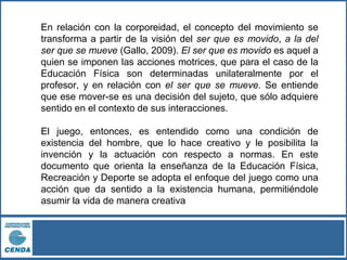 En relación con la corporeidad, el concepto del movimiento se
transforma a partir de la visión del ser que es movido, a la del
ser que se mueve (Gallo, 2009). El ser que es movido es aquel a
quien se imponen las acciones motrices, que para el caso de la
Educación Física son determinadas unilateralmente por el
profesor, y en relación con el ser que se mueve. Se entiende
que ese mover-se es una decisión del sujeto, que sólo adquiere
sentido en el contexto de sus interacciones.
El juego, entonces, es entendido como una condición de
existencia del hombre, que lo hace creativo y le posibilita la
invención y la actuación con respecto a normas. En este
documento que orienta la enseñanza de la Educación Física,
Recreación y Deporte se adopta el enfoque del juego como una
acción que da sentido a la existencia humana, permitiéndole
asumir la vida de manera creativa
 
