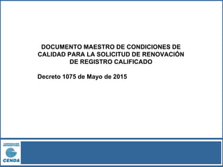 DOCUMENTO MAESTRO DE CONDICIONES DE
CALIDAD PARA LA SOLICITUD DE RENOVACIÓN
DE REGISTRO CALIFICADO
Decreto 1075 de Mayo de 2015
 