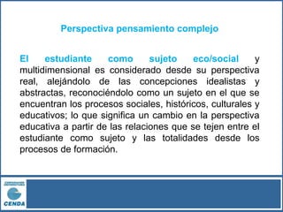 Perspectiva pensamiento complejo
El estudiante como sujeto eco/social y
multidimensional es considerado desde su perspectiva
real, alejándolo de las concepciones idealistas y
abstractas, reconociéndolo como un sujeto en el que se
encuentran los procesos sociales, históricos, culturales y
educativos; lo que significa un cambio en la perspectiva
educativa a partir de las relaciones que se tejen entre el
estudiante como sujeto y las totalidades desde los
procesos de formación.
 