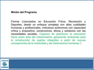 Misión del Programa
Formar Licenciados en Educación Física, Recreación y
Deportes, desde un enfoque complejo con altas cualidades
humanas y profesionales, individuos autónomos con capacidad
crítica y propositiva, constructivos, éticos y solidarios con las
necesidades sociales. Capaces de posicionar la educación
física como área del conocimiento, generando ambientes para
la construcción de sujetos integrales a partir de nuevas
concepciones de la motricidad y las dimensiones humanas.
 