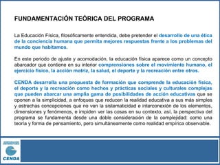 FUNDAMENTACIÓN TEÓRICA DEL PROGRAMA
La Educación Física, filosóficamente entendida, debe pretender el desarrollo de una ética
de la conciencia humana que permita mejores respuestas frente a los problemas del
mundo que habitamos.
En este periodo de ajuste y acomodación, la educación física aparece como un concepto
abarcador que contiene en su interior comprensiones sobre el movimiento humano, el
ejercicio físico, la acción motriz, la salud, el deporte y la recreación entre otros.
CENDA desarrolla una propuesta de formación que comprende la educación física,
el deporte y la recreación como hechos y prácticas sociales y culturales complejas
que pueden abarcar una amplia gama de posibilidades de acción educativas que se
oponen a la simplicidad, a enfoques que reducen la realidad educativa a sus más simples
y estrechas concepciones que no ven la sistematicidad e interconexión de los elementos,
dimensiones y fenómenos, e impiden ver las cosas en su contexto, así, la perspectiva del
programa se fundamenta desde una doble consideración de la complejidad: como una
teoría y forma de pensamiento, pero simultáneamente como realidad empírica observable.
 