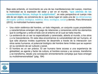 Bajo este entiendo, el movimiento es una de las manifestaciones del cuerpo, mientras
la motricidad es la expresión del estar y ser en el mundo, “que además de las
características físicas, incluye la subjetividad”, en esta perspectiva el cuerpo más
allá de ser objeto, es conciencia de sí, que tiene lugar en cada una de las dimensiones
del sujeto: política, biológica, estética, ética, ecológica, social y demás. Para Almonacid
(2012), la motricidad humana supone:
• Una visión sistémica del hombre, un todo integrado, un conjunto cuyas propiedades
y características emergen del juego de relaciones y conexiones entre los elementos
que lo configuran y entre el todo con el entorno en el cual se halla inscrito.
• La existencia de un ser no especializado y carenciado, abierto al mundo, a los otros
y a la trascendencia. En esta idea encontramos la vulnerabilidad del ser humano, el
que sólo alcanza niveles superiores de desarrollo a través de la interacción con
otros seres humanos, el potencial biológico del hombre tiene límites que se superan
en su condición de ser cultural y social.
• El hombre es un ser práxico. El ser humano tiene acceso a una experiencia de
globalidad, es agente y factor de cultura, el hombre conoce y se conoce, transforma
y se transforma, desde una concepción eminentemente compleja que hace emerger
su multidimensionalidad” (pág. 184)
 