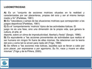 LUDOMOTRICIDAD:
A) Es un “conjunto de acciones motrices situadas en la realidad y
caracterizadas por ser placenteras, propias del ocio y ser al mismo tiempo
medio y fin” (Parlebas, 1981)
B) Es “naturaleza y campo de las situaciones motrices que corresponden a los
juegos deportivos”(Parlebas, 1981)
C) Es el “comportamiento ‘motricio’ típico de las actividades lúdicas. El
juego no es una fase, sino una dimensión de la propia vida, que genera la
cultura, el arte, el
deporte, sobre un clima de improductividad, libertad y fiesta” (Sergio, 1996);
D) Es equivalente a “las acciones provenientes de actividades que realiza el
ser humano sin ningún fin fuera de ellas mismas. Se relacionan con la teoría
del ocio y como tal no sirven para nada útil (Trigo, 1990)
E) Se refiere a “las acciones más lúdicas, aquellas que se llevan a cabo por
puro placer, por expresarse o por agonismo. Su fin, nace y muere en ellas
mismas” (Trigo y de la Piñera, 2000).
 
