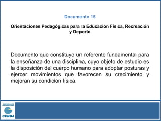 Documento 15
Orientaciones Pedagógicas para la Educación Física, Recreación
y Deporte
Documento que constituye un referente fundamental para
la enseñanza de una disciplina, cuyo objeto de estudio es
la disposición del cuerpo humano para adoptar posturas y
ejercer movimientos que favorecen su crecimiento y
mejoran su condición física.
 