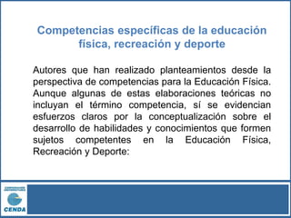 Competencias específicas de la educación
física, recreación y deporte
Autores que han realizado planteamientos desde la
perspectiva de competencias para la Educación Física.
Aunque algunas de estas elaboraciones teóricas no
incluyan el término competencia, sí se evidencian
esfuerzos claros por la conceptualización sobre el
desarrollo de habilidades y conocimientos que formen
sujetos competentes en la Educación Física,
Recreación y Deporte:
 