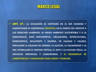  ART. 27.- LA EDUCACIÓN SE CENTRARÁ EN EL SER HUMANO Y
GARANTIZARÁ SU DESARROLLO HOLÍSTICO, EN EL MARCO DEL RESPETO A
LOS DERECHOS HUMANOS, AL MEDIO AMBIENTE SUSTENTABLE Y A LA
DEMOCRACIA; SERÁ PARTICIPATIVA, OBLIGATORIA, INTERCULTURAL,
DEMOCRÁTICA, INCLUYENTE Y DIVERSA, DE CALIDAD Y CALIDEZ;
IMPULSARÁ LA EQUIDAD DE GÉNERO, LA JUSTICIA, LA SOLIDARIDAD Y LA
PAZ; ESTIMULARÁ EL SENTIDO CRÍTICO, EL ARTE Y LA CULTURA FÍSICA, LA
INICIATIVA INDIVIDUAL Y COMUNITARIA, Y EL DESARROLLO DE
COMPETENCIAS Y CAPACIDADES PARA CREAR Y TRABAJAR.
 