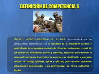 SEGÚN EL MODELO EDUCATIVO DE LAS FFAA: Se entenderá que las
competencias profesionales son el resultado de la integración esencial y
generalizada de un complejo conjunto de elementos sustentados a partir de
conocimientos, habilidades, valores y actitudes, necesarias para dominar el
sistema de tareas que le permiten, de acuerdo a su clasificación y jerarquía,
realizar un trabajo eficiente, eficaz y efectivo, para resolver problemas
profesionales determinados y no determinados de forma autónoma y
flexible
DEFINICIÓN DE COMPETENCIA S
 