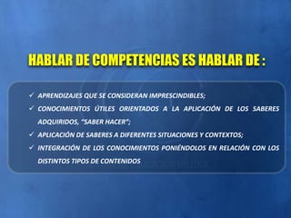  APRENDIZAJES QUE SE CONSIDERAN IMPRESCINDIBLES;
 CONOCIMIENTOS ÚTILES ORIENTADOS A LA APLICACIÓN DE LOS SABERES
ADQUIRIDOS, “SABER HACER”;
 APLICACIÓN DE SABERES A DIFERENTES SITUACIONES Y CONTEXTOS;
 INTEGRACIÓN DE LOS CONOCIMIENTOS PONIÉNDOLOS EN RELACIÓN CON LOS
DISTINTOS TIPOS DE CONTENIDOS
HABLAR DE COMPETENCIAS ES HABLAR DE :
 