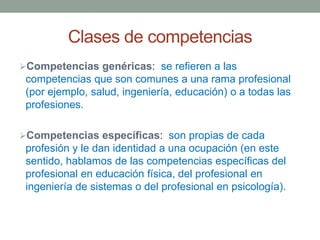 Clases de competencias
Competencias genéricas: se refieren a las
competencias que son comunes a una rama profesional
(por ejemplo, salud, ingeniería, educación) o a todas las
profesiones.
Competencias específicas: son propias de cada
profesión y le dan identidad a una ocupación (en este
sentido, hablamos de las competencias específicas del
profesional en educación física, del profesional en
ingeniería de sistemas o del profesional en psicología).
 