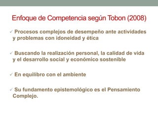 Enfoque de Competencia según Tobon (2008)
 Procesos complejos de desempeño ante actividades
y problemas con idoneidad y ética
 Buscando la realización personal, la calidad de vida
y el desarrollo social y económico sostenible
 En equilibro con el ambiente
 Su fundamento epistemológico es el Pensamiento
Complejo.
 