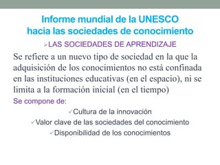 Informe mundial de la UNESCO
hacia las sociedades de conocimiento
LAS SOCIEDADES DE APRENDIZAJE
Se refiere a un nuevo tipo de sociedad en la que la
adquisición de los conocimientos no está confinada
en las instituciones educativas (en el espacio), ni se
limita a la formación inicial (en el tiempo)
Se compone de:
Cultura de la innovación
Valor clave de las sociedades del conocimiento
Disponibilidad de los conocimientos
 