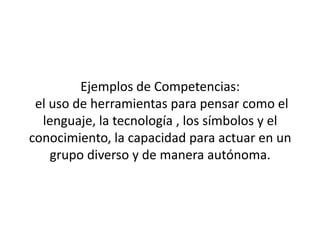 Ejemplos de Competencias:
 el uso de herramientas para pensar como el
  lenguaje, la tecnología , los símbolos y el
conocimiento, la capacidad para actuar en un
    grupo diverso y de manera autónoma.
 