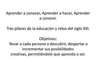 Aprender a conocer, Aprender a hacer, Aprender
                  a convivir.

Tres pilares de la educación y retos del siglo XXI.

                   Objetivos:
 llevar a cada persona a descubrir, despertar e
          incrementar sus posibilidades
  creativas, permitiéndole que aprenda a ser.
 