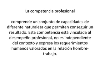 La competencia profesional

   comprende un conjunto de capacidades de
diferente naturaleza que permiten conseguir un
 resultado. Esta competencia está vinculada al
 desempeño profesional, no es independiente
    del contexto y expresa los requerimientos
   humanos valorados en la relación hombre-
                     trabajo.
 