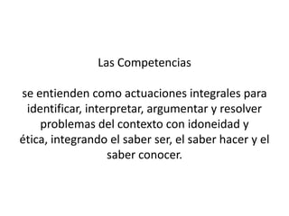 Las Competencias

se entienden como actuaciones integrales para
 identificar, interpretar, argumentar y resolver
    problemas del contexto con idoneidad y
ética, integrando el saber ser, el saber hacer y el
                  saber conocer.
 