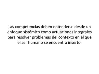 Las competencias deben entenderse desde un
enfoque sistémico como actuaciones integrales
para resolver problemas del contexto en el que
      el ser humano se encuentra inserto.
 
