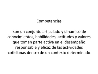 Competencias

   son un conjunto articulado y dinámico de
conocimientos, habilidades, actitudes y valores
   que toman parte activa en el desempeño
    responsable y eficaz de las actividades
cotidianas dentro de un contexto determinado
 