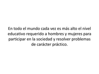 En todo el mundo cada vez es más alto el nivel
educativo requerido a hombres y mujeres para
participar en la sociedad y resolver problemas
             de carácter práctico.
 